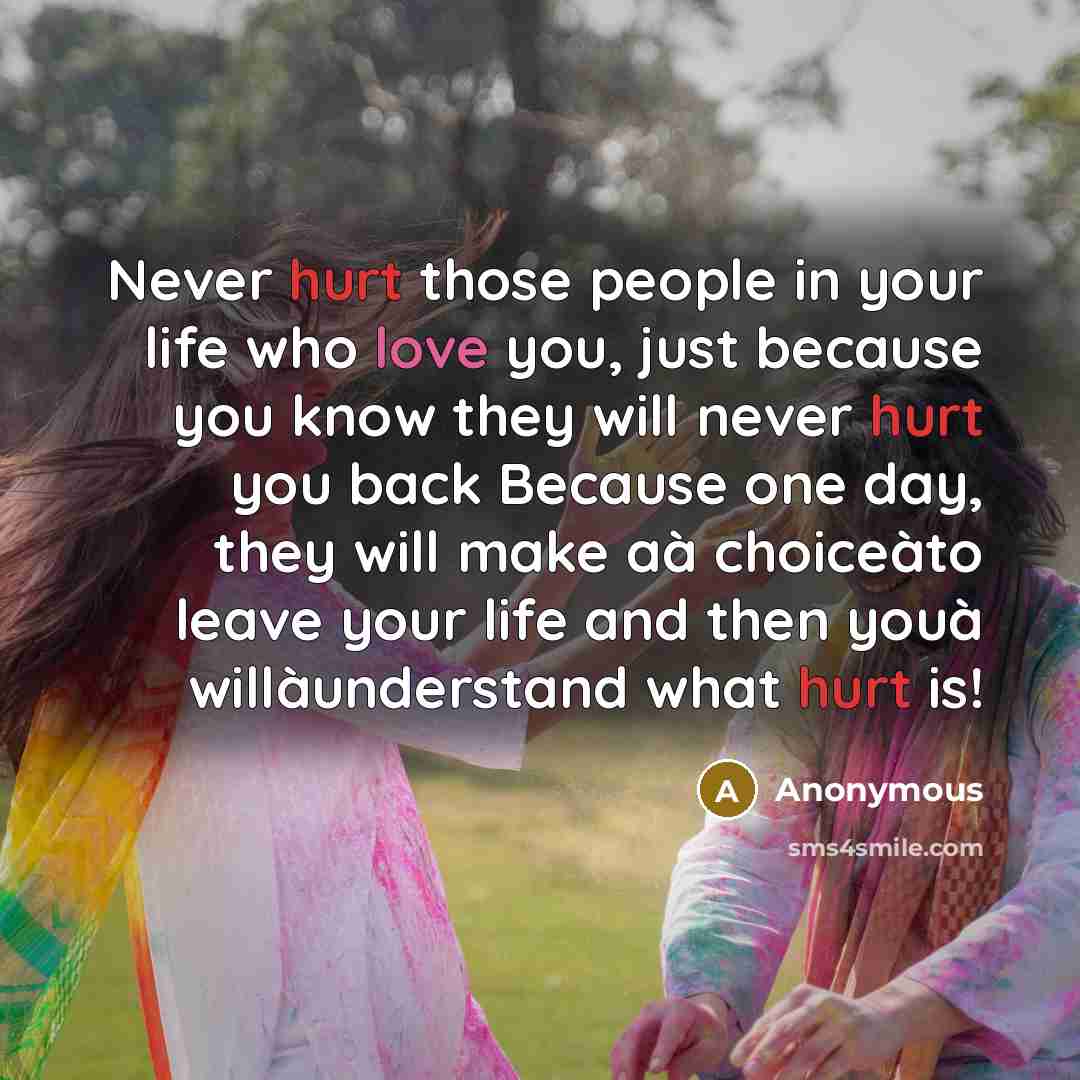 “Never hurt those people in your life who love you, just because you know they will never hurt you back Because one day, they will make aà choiceàto leave your life and then youà willàunderstand what hurt is!” quote by Anonymous