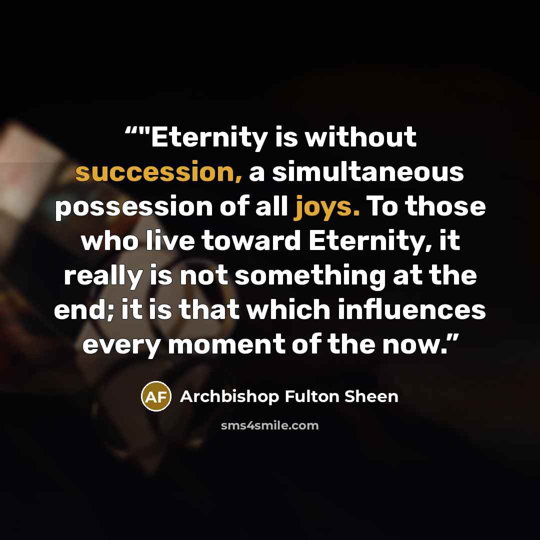 “‎"Eternity is without succession, a simultaneous possession of all joys. To those who live toward Eternity, it really is not something at the end; it is that which influences every moment of the now.” quote by Archbishop Fulton Sheen