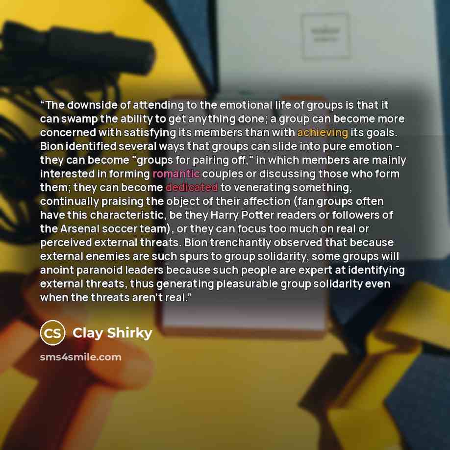 “The downside of attending to the emotional life of groups is that it can swamp the ability to get anything done; a group can become more concerned with satisfying its members than with achieving its goals. Bion identified several ways that groups can slide into pure emotion - they can become…” quote by Clay Shirky