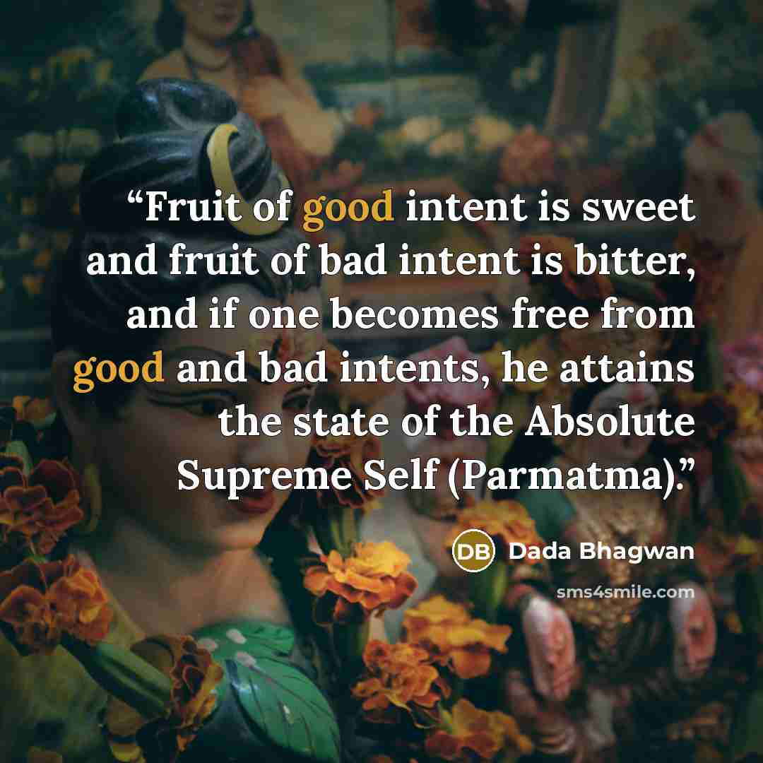 “Fruit of good intent is sweet and fruit of bad intent is bitter, and if one becomes free from good and bad intents, he attains the state of the Absolute Supreme Self (Parmatma).” quote by Dada Bhagwan