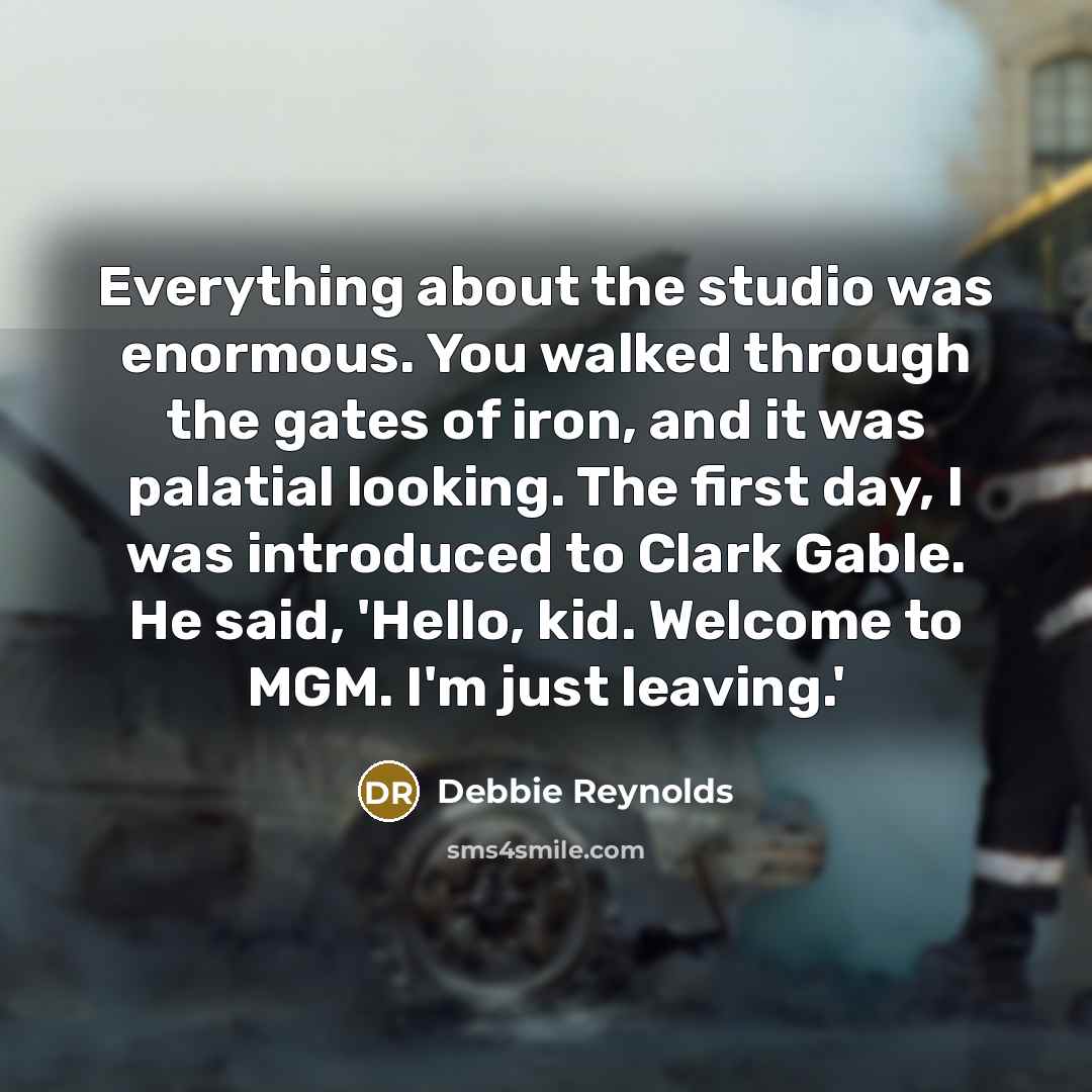 “Everything about the studio was enormous. You walked through the gates of iron, and it was palatial looking. The first day, I was introduced to Clark Gable. He said, 'Hello, kid. Welcome to MGM. I'm just leaving.'” quote by Debbie Reynolds