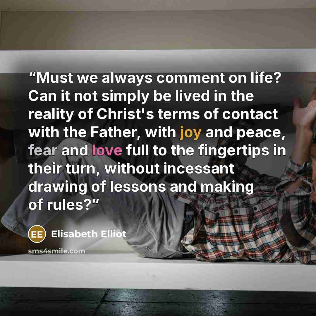 “Must we always comment on life? Can it not simply be lived in the reality of Christ's terms of contact with the Father, with joy and peace, fear and love full to the fingertips in their turn, without incessant drawing of lessons and making of rules?” quote by Elisabeth Elliot