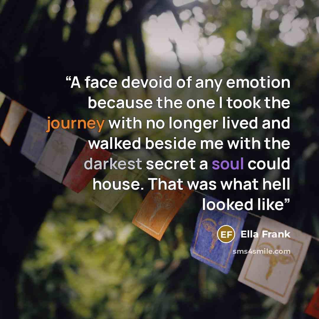 “A face devoid of any emotion because the one I took the journey with no longer lived and walked beside me with the darkest secret a soul could house. That was what hell looked like” quote by Ella Frank
