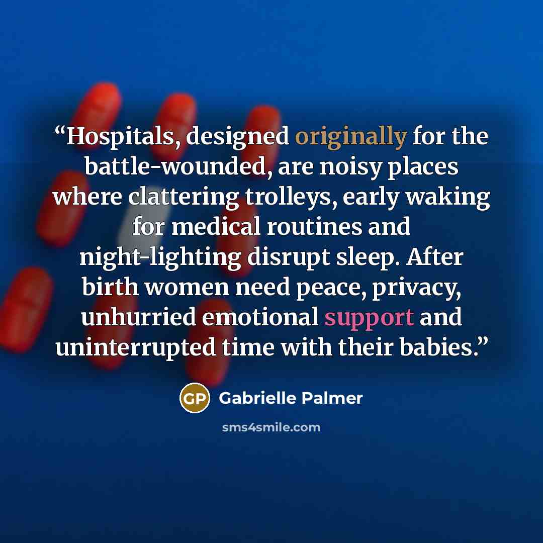 “Hospitals, designed originally for the battle-wounded, are noisy places where clattering trolleys, early waking for medical routines and night-lighting disrupt sleep. After birth women need peace, privacy, unhurried emotional support and uninterrupted time with their babies.” quote by Gabrielle Palmer