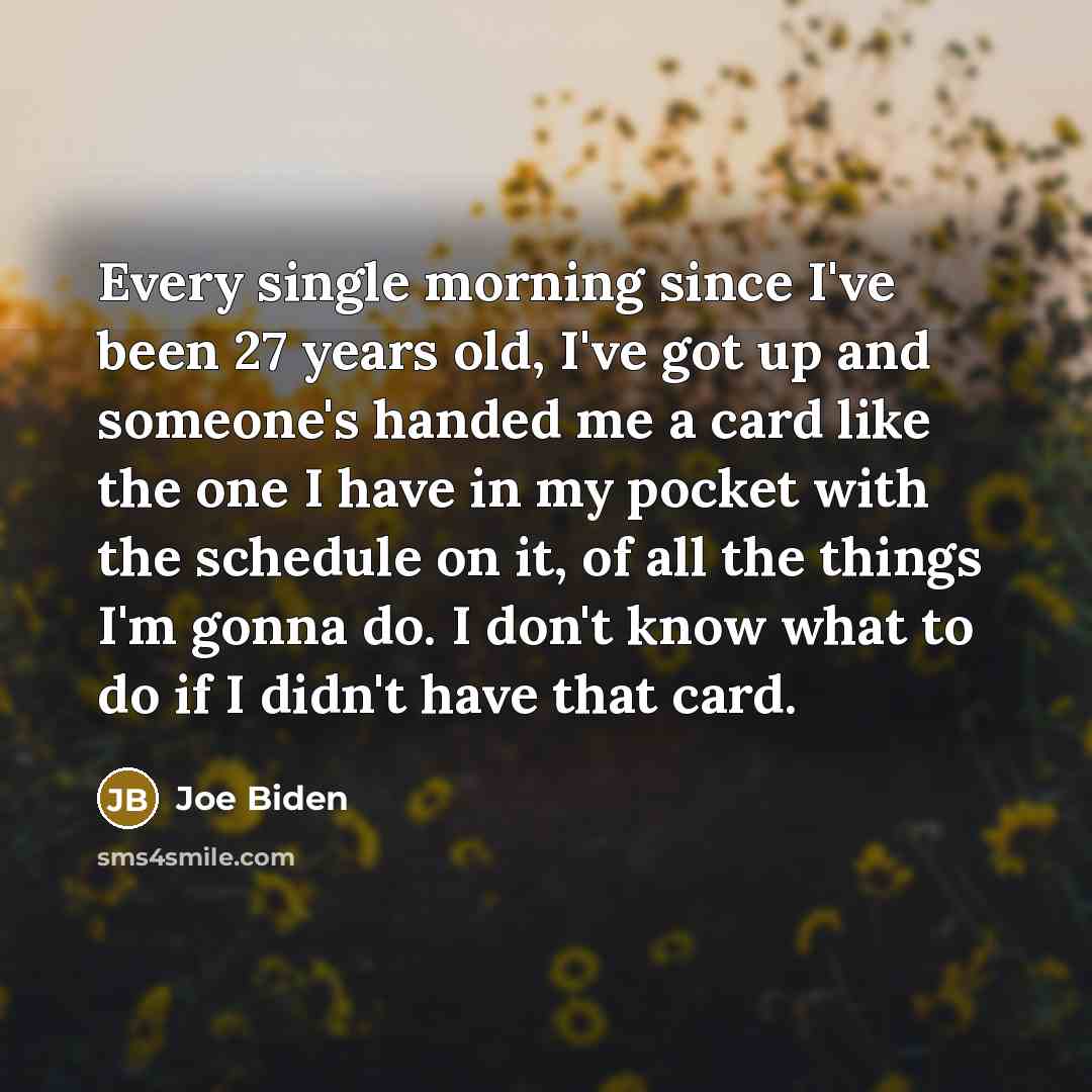 “Every single morning since I've been 27 years old, I've got up and someone's handed me a card like the one I have in my pocket with the schedule on it, of all the things I'm gonna do. I don't know what to do if I didn't have that card.” quote by Joe Biden