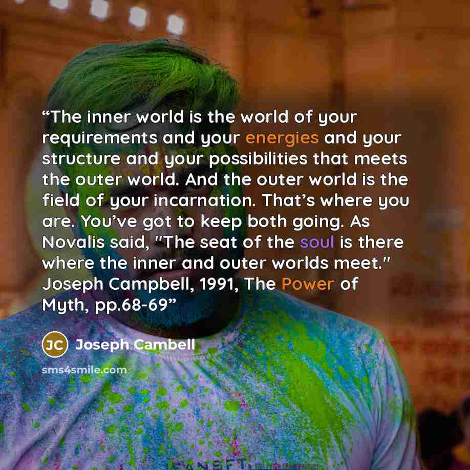 “The inner world is the world of your requirements and your energies and your structure and your possibilities that meets the outer world. And the outer world is the field of your incarnation. That’s where you are. You’ve got to keep both going. As Novalis said, "The seat of the soul is there where…” quote by Joseph Cambell