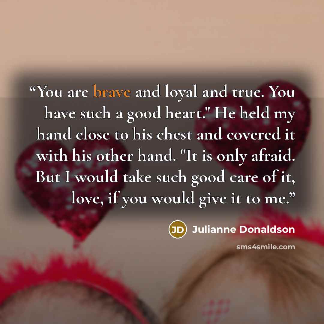 “You are brave and loyal and true. You have such a good heart." He held my hand close to his chest and covered it with his other hand. "It is only afraid. But I would take such good care of it, love, if you would give it to me.” quote by Julianne Donaldson