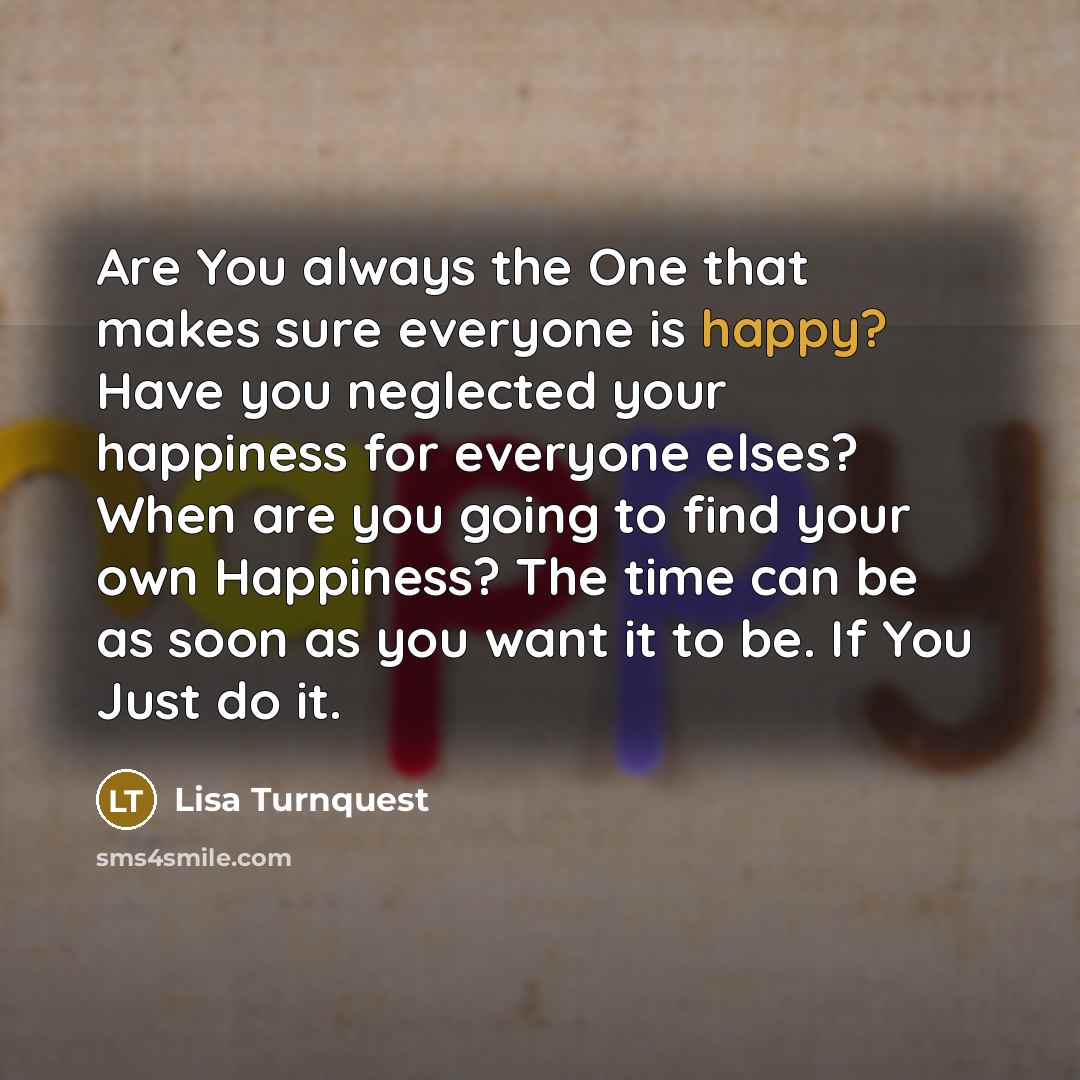 “Are You always the One that makes sure everyone is happy? Have you neglected your happiness for everyone elses? When are you going to find your own Happiness? The time can be as soon as you want it to be. If You Just do it.” quote by Lisa Turnquest