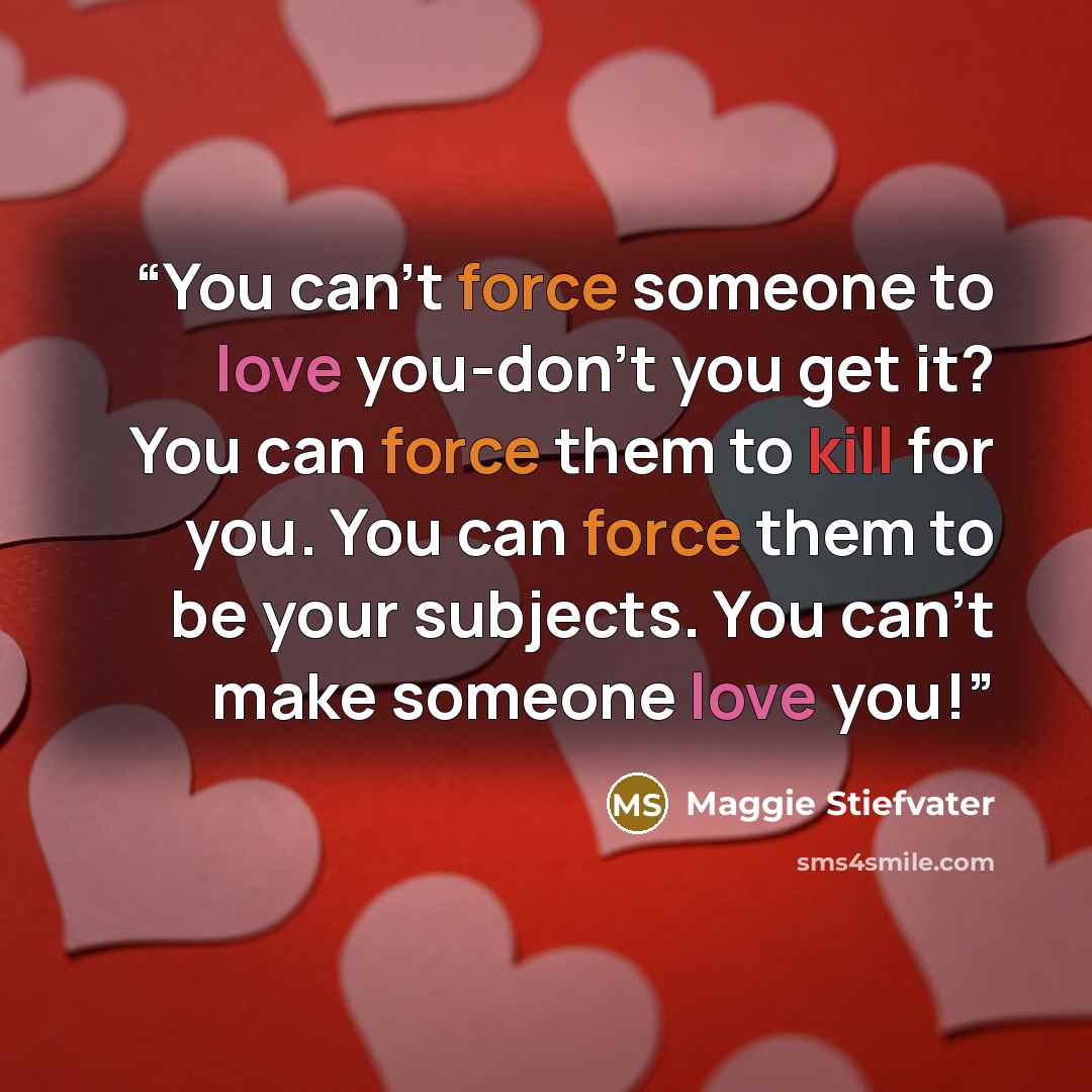 “You can't force someone to love you-don't you get it? You can force them to kill for you. You can force them to be your subjects. You can't make someone love you!” quote by Maggie Stiefvater