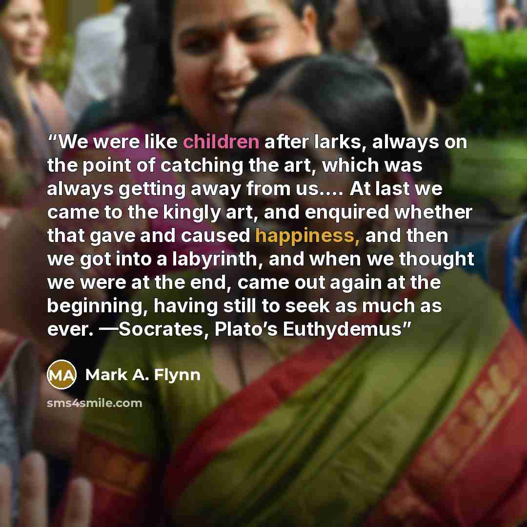 “We were like children after larks, always on the point of catching the art, which was always getting away from us.… At last we came to the kingly art, and enquired whether that gave and caused happiness, and then we got into a labyrinth, and when we thought we were at the end, came out again at…” quote by Mark A. Flynn