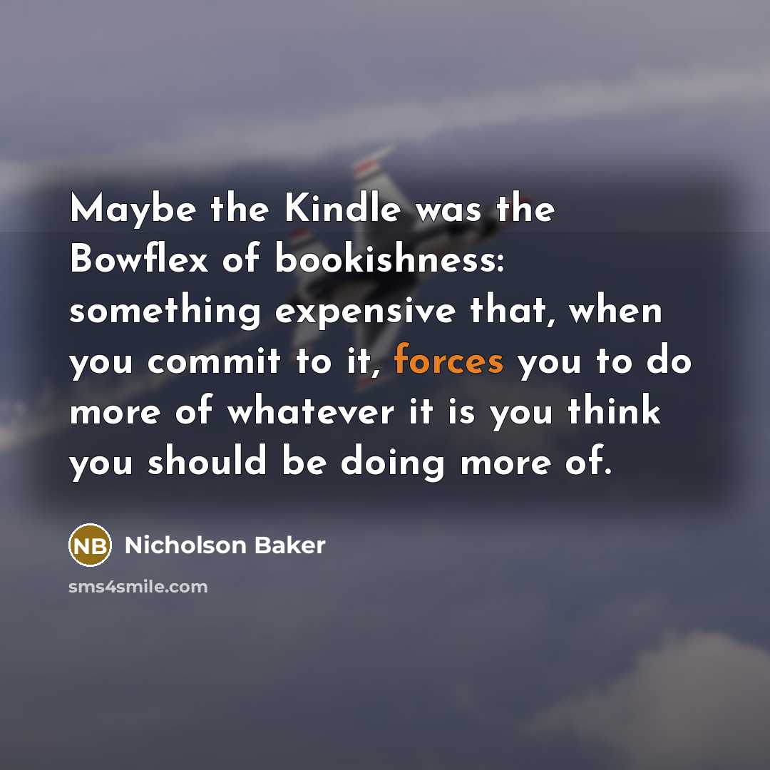 “Maybe the Kindle was the Bowflex of bookishness: something expensive that, when you commit to it, forces you to do more of whatever it is you think you should be doing more of.” quote by Nicholson Baker