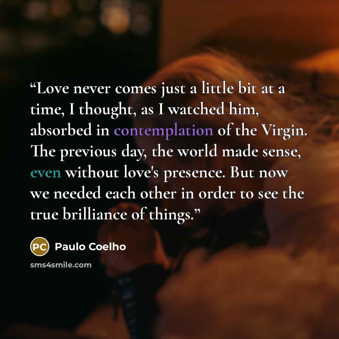 “Love never comes just a little bit at a time, I thought, as I watched him, absorbed in contemplation of the Virgin. The previous day, the world made sense, even without love's presence. But now we needed each other in order to see the true brilliance of things.” quote by Paulo Coelho