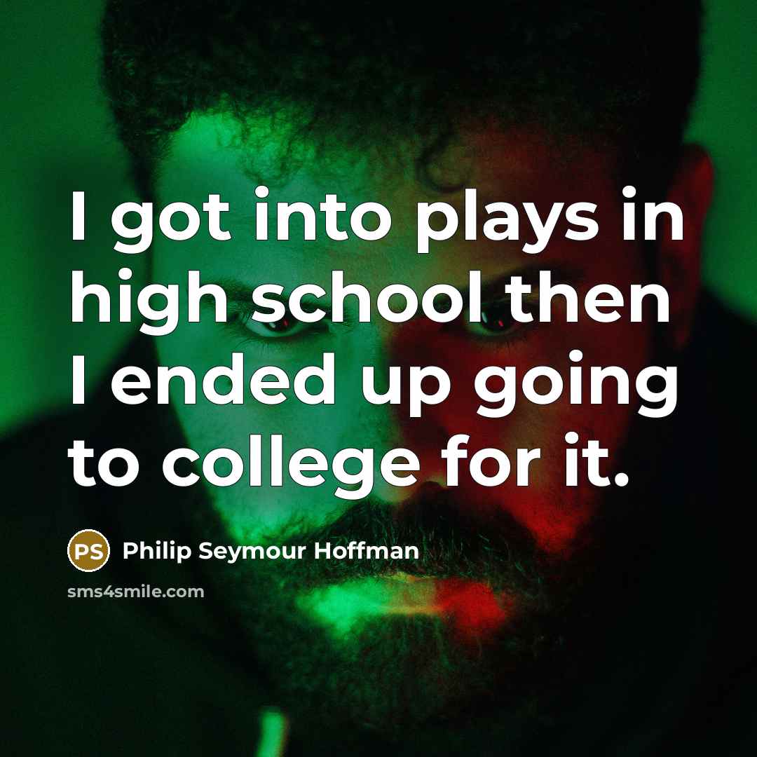 “I got into plays in high school then I ended up going to college for it.” quote by Philip Seymour Hoffman