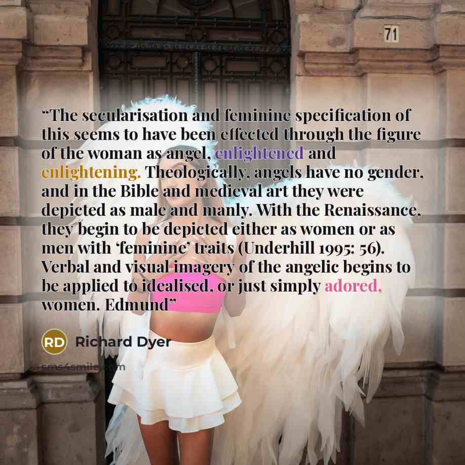 “The secularisation and feminine specification of this seems to have been effected through the figure of the woman as angel, enlightened and enlightening. Theologically, angels have no gender, and in the Bible and medieval art they were depicted as male and manly. With the Renaissance, they begin…” quote by Richard Dyer