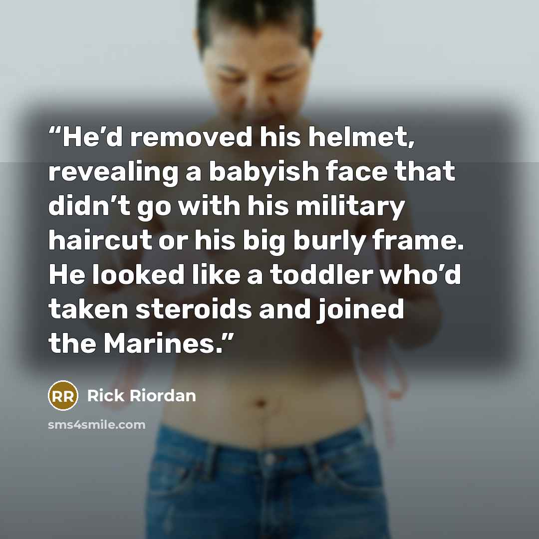 “He’d removed his helmet, revealing a babyish face that didn’t go with his military haircut or his big burly frame. He looked like a toddler who’d taken steroids and joined the Marines.” quote by Rick Riordan