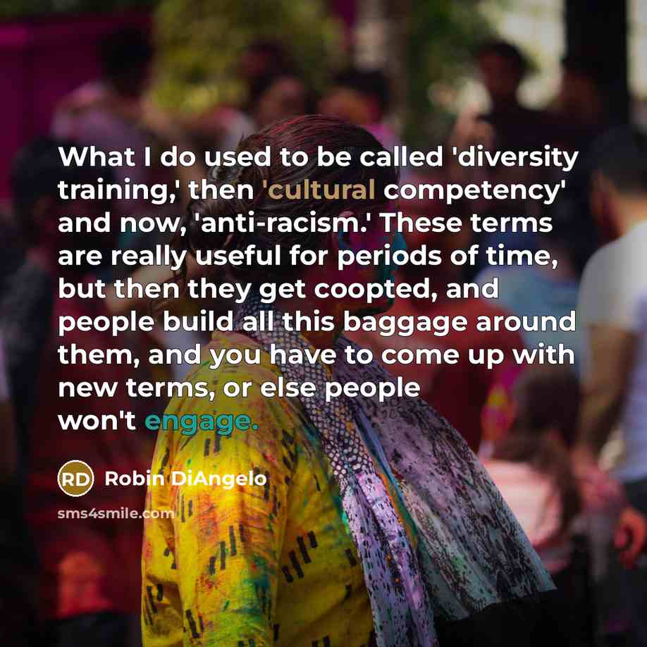 “What I do used to be called 'diversity training,' then 'cultural competency' and now, 'anti-racism.' These terms are really useful for periods of time, but then they get coopted, and people build all this baggage around them, and you have to come up with new terms, or else people won't engage.” quote by Robin DiAngelo