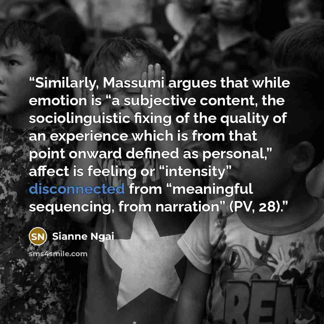 “Similarly, Massumi argues that while emotion is “a subjective content, the sociolinguistic fixing of the quality of an experience which is from that point onward defined as personal,” affect is feeling or “intensity” disconnected from “meaningful sequencing, from narration” (PV, 28).” quote by Sianne Ngai