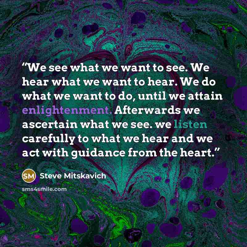 “We see what we want to see. We hear what we want to hear. We do what we want to do, until we attain enlightenment. Afterwards we ascertain what we see. we listen carefully to what we hear and we act with guidance from the heart.” quote by Steve Mitskavich
