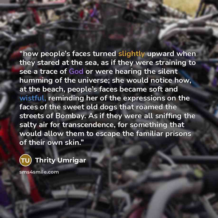 “how people’s faces turned slightly upward when they stared at the sea, as if they were straining to see a trace of God or were hearing the silent humming of the universe; she would notice how, at the beach, people’s faces became soft and wistful, reminding her of the expressions on the faces of…” quote by Thrity Umrigar