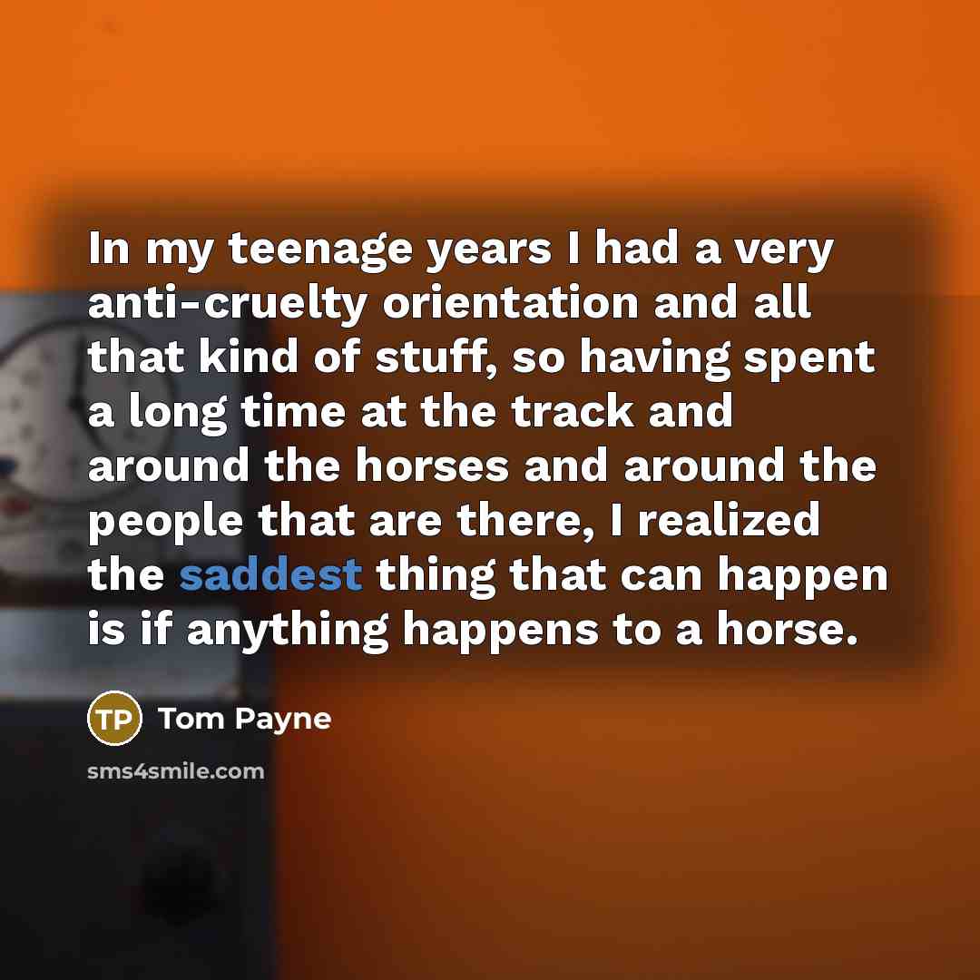 “In my teenage years I had a very anti-cruelty orientation and all that kind of stuff, so having spent a long time at the track and around the horses and around the people that are there, I realized the saddest thing that can happen is if anything happens to a horse.” quote by Tom Payne