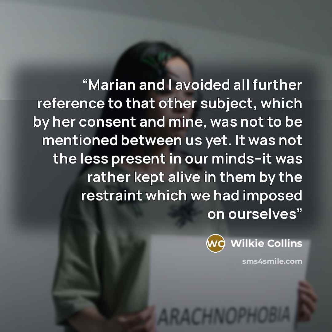 “Marian and I avoided all further reference to that other subject, which by her consent and mine, was not to be mentioned between us yet. It was not the less present in our minds--it was rather kept alive in them by the restraint which we had imposed on ourselves” quote by Wilkie Collins