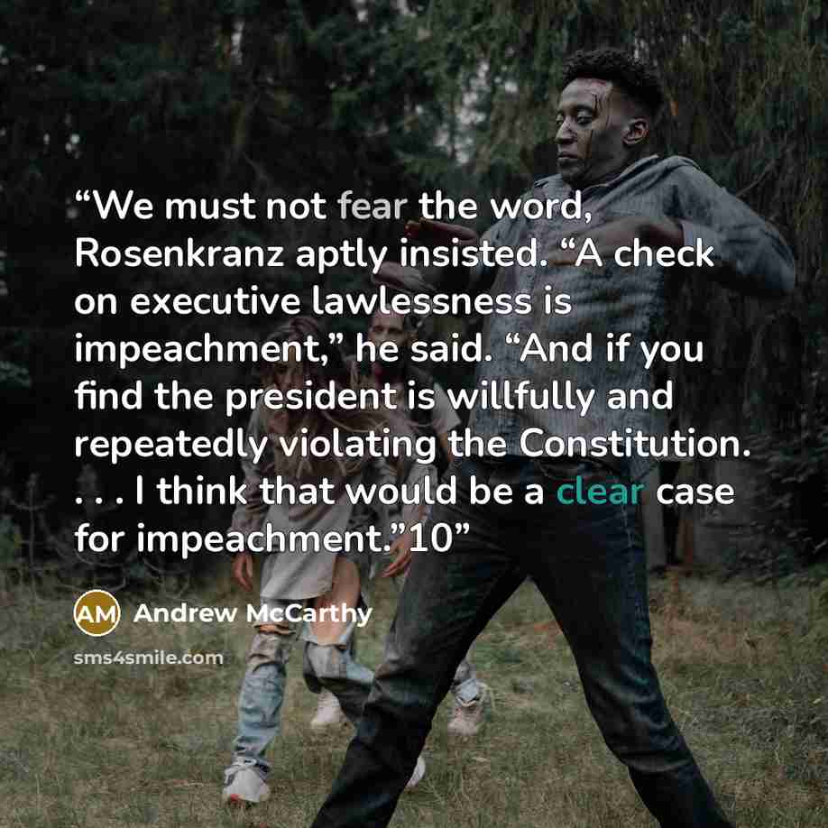 “We must not fear the word, Rosenkranz aptly insisted. “A check on executive lawlessness is impeachment,” he said. “And if you find the president is willfully and repeatedly violating the Constitution. . . . I think that would be a clear case for impeachment.”10” quote by Andrew McCarthy
