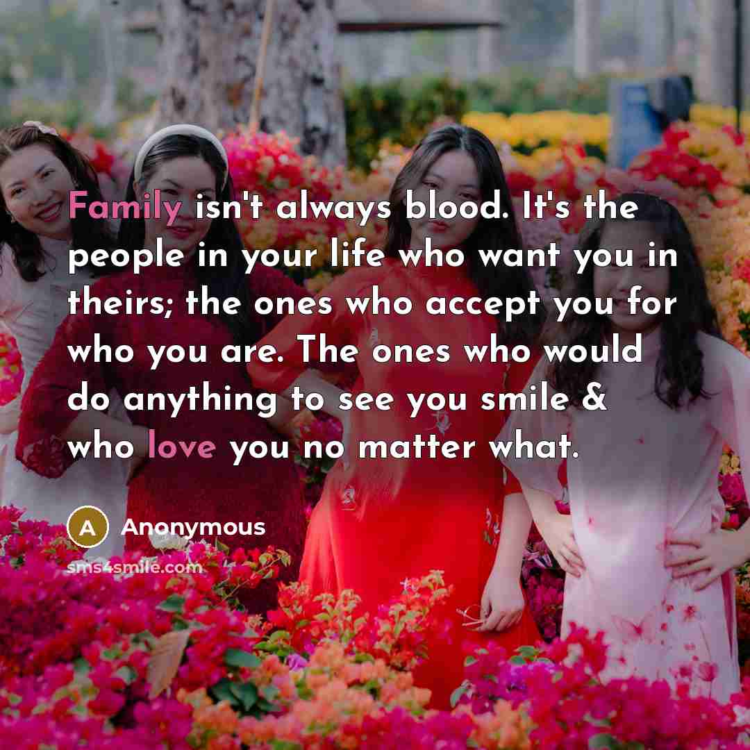 “Family isn't always blood. It's the people in your life who want you in theirs; the ones who accept you for who you are. The ones who would do anything to see you smile & who love you no matter what.” quote by Anonymous