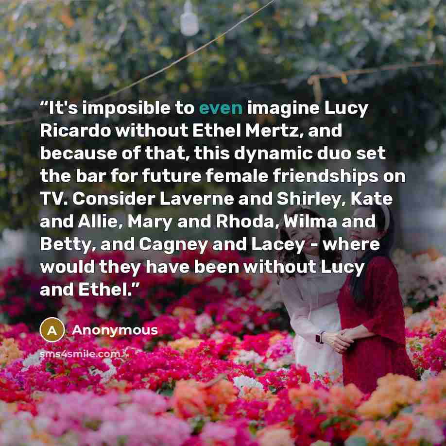 “It's imposible to even imagine Lucy Ricardo without Ethel Mertz, and because of that, this dynamic duo set the bar for future female friendships on TV. Consider Laverne and Shirley, Kate and Allie, Mary and Rhoda, Wilma and Betty, and Cagney and Lacey - where would they have been without Lucy and…” quote by Anonymous