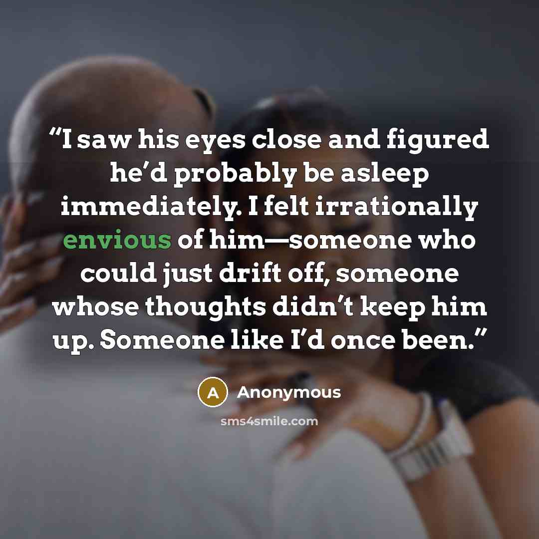 “I saw his eyes close and figured he’d probably be asleep immediately. I felt irrationally envious of him—someone who could just drift off, someone whose thoughts didn’t keep him up. Someone like I’d once been.” quote by Anonymous