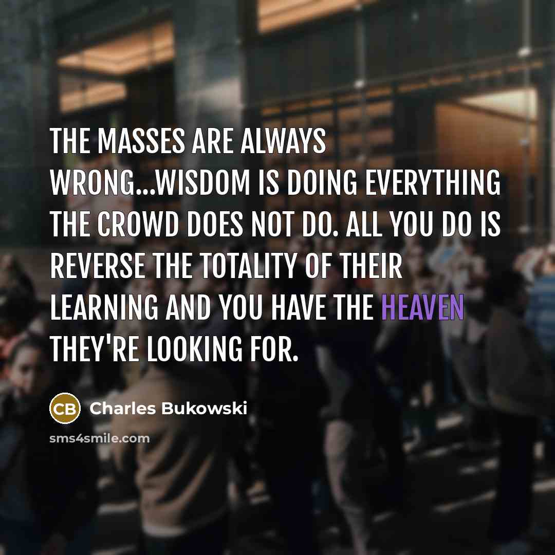 “The masses are always wrong...Wisdom is doing everything the crowd does not do. All you do is reverse the totality of their learning and you have the heaven they're looking for.” quote by Charles Bukowski