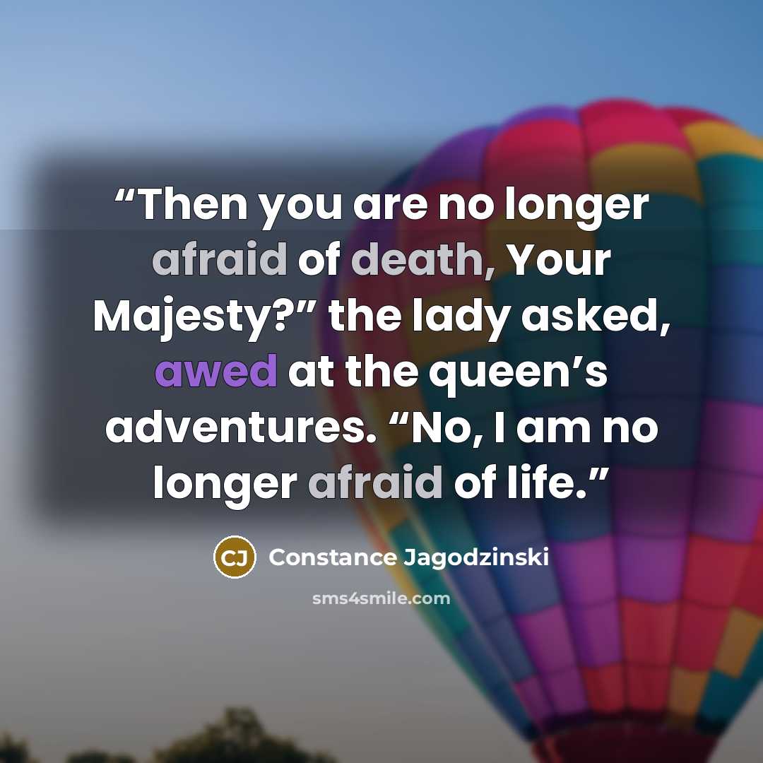 “Then you are no longer afraid of death, Your Majesty?” the lady asked, awed at the queen’s adventures. “No, I am no longer afraid of life.” quote by Constance Jagodzinski