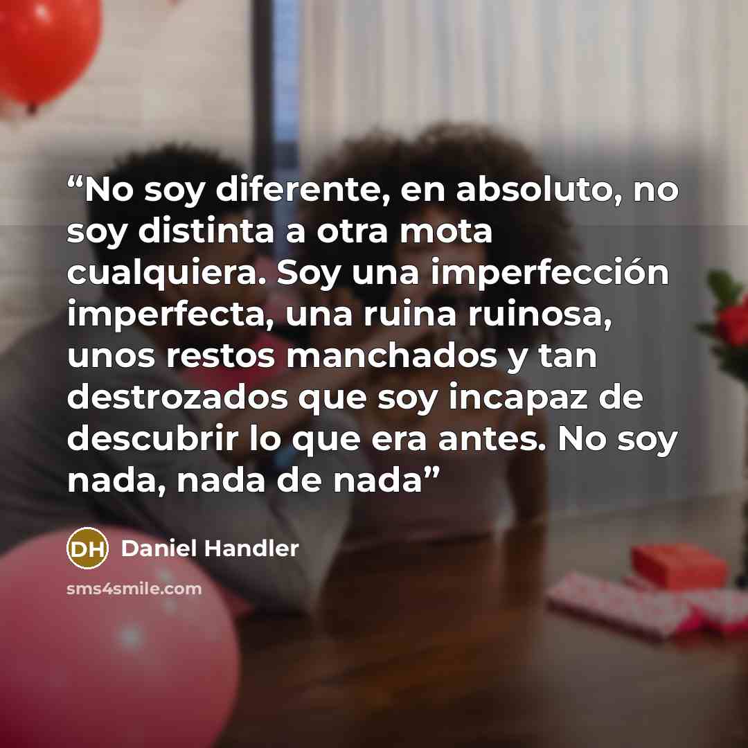 “No soy diferente, en absoluto, no soy distinta a otra mota cualquiera. Soy una imperfección imperfecta, una ruina ruinosa, unos restos manchados y tan destrozados que soy incapaz de descubrir lo que era antes. No soy nada, nada de nada” quote by Daniel Handler