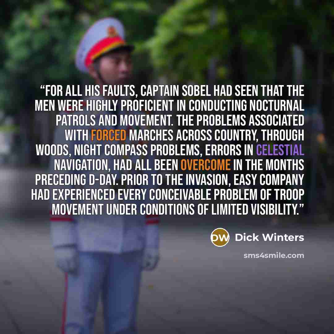 “For all his faults, Captain Sobel had seen that the men were highly proficient in conducting nocturnal patrols and movement. The problems associated with forced marches across country, through woods, night compass problems, errors in celestial navigation, had all been overcome in the months…” quote by Dick Winters