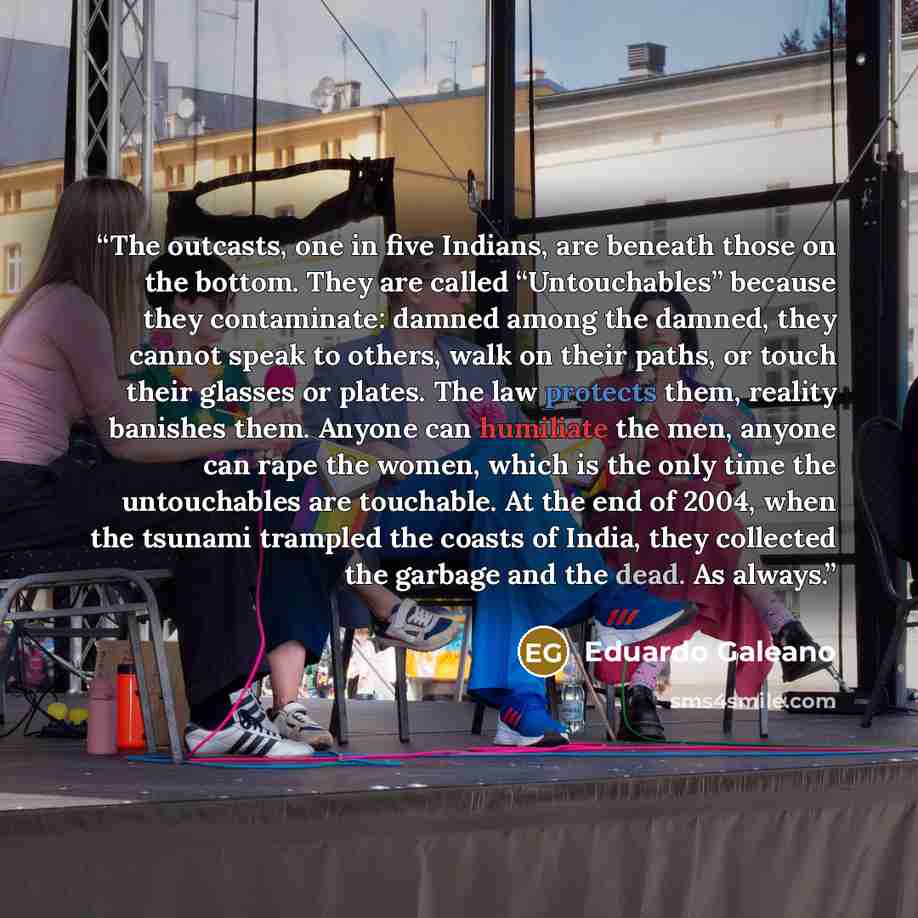 “The outcasts, one in five Indians, are beneath those on the bottom. They are called “Untouchables” because they contaminate: damned among the damned, they cannot speak to others, walk on their paths, or touch their glasses or plates. The law protects them, reality banishes them. Anyone can…” quote by Eduardo Galeano