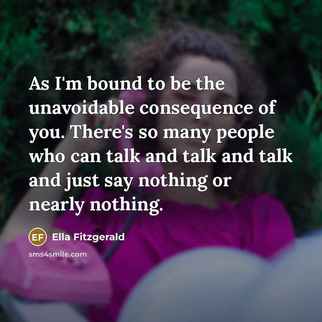 “As I'm bound to be the unavoidable consequence of you. There's so many people who can talk and talk and talk and just say nothing or nearly nothing.” quote by Ella Fitzgerald