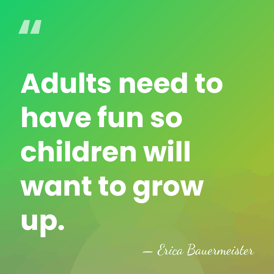 Adults need to have fun so children will want to grow up. - Erica Bauermeister