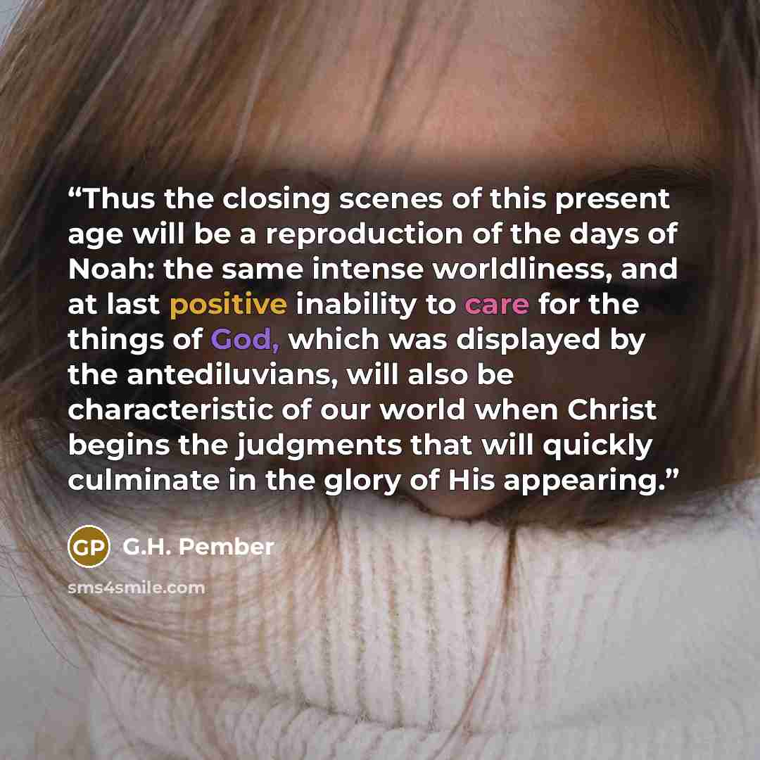 “Thus the closing scenes of this present age will be a reproduction of the days of Noah: the same intense worldliness, and at last positive inability to care for the things of God, which was displayed by the antediluvians, will also be characteristic of our world when Christ begins the judgments…” quote by G.H. Pember