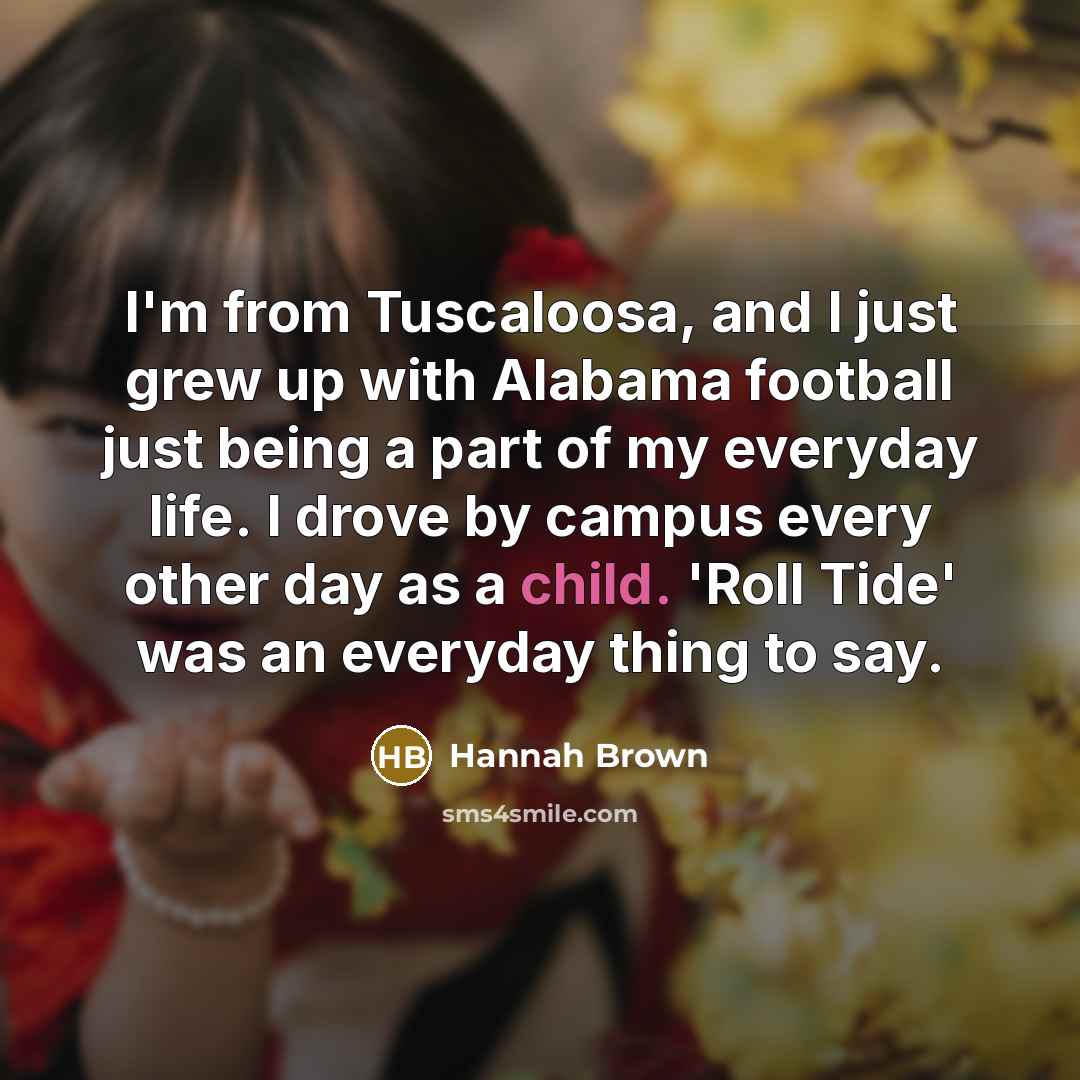“I'm from Tuscaloosa, and I just grew up with Alabama football just being a part of my everyday life. I drove by campus every other day as a child. 'Roll Tide' was an everyday thing to say.” quote by Hannah Brown