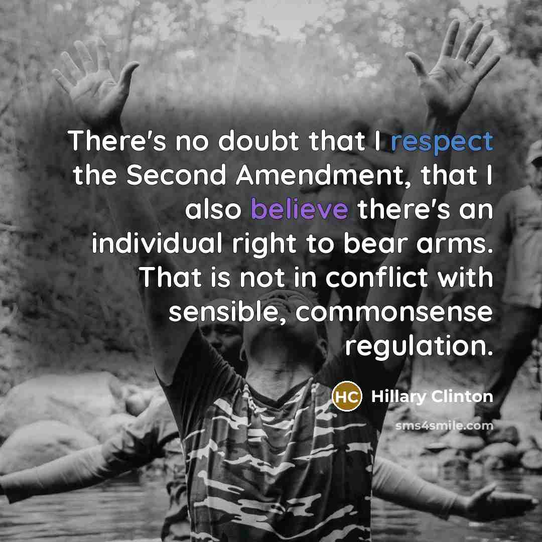 “There's no doubt that I respect the Second Amendment, that I also believe there's an individual right to bear arms. That is not in conflict with sensible, commonsense regulation.” quote by Hillary Clinton