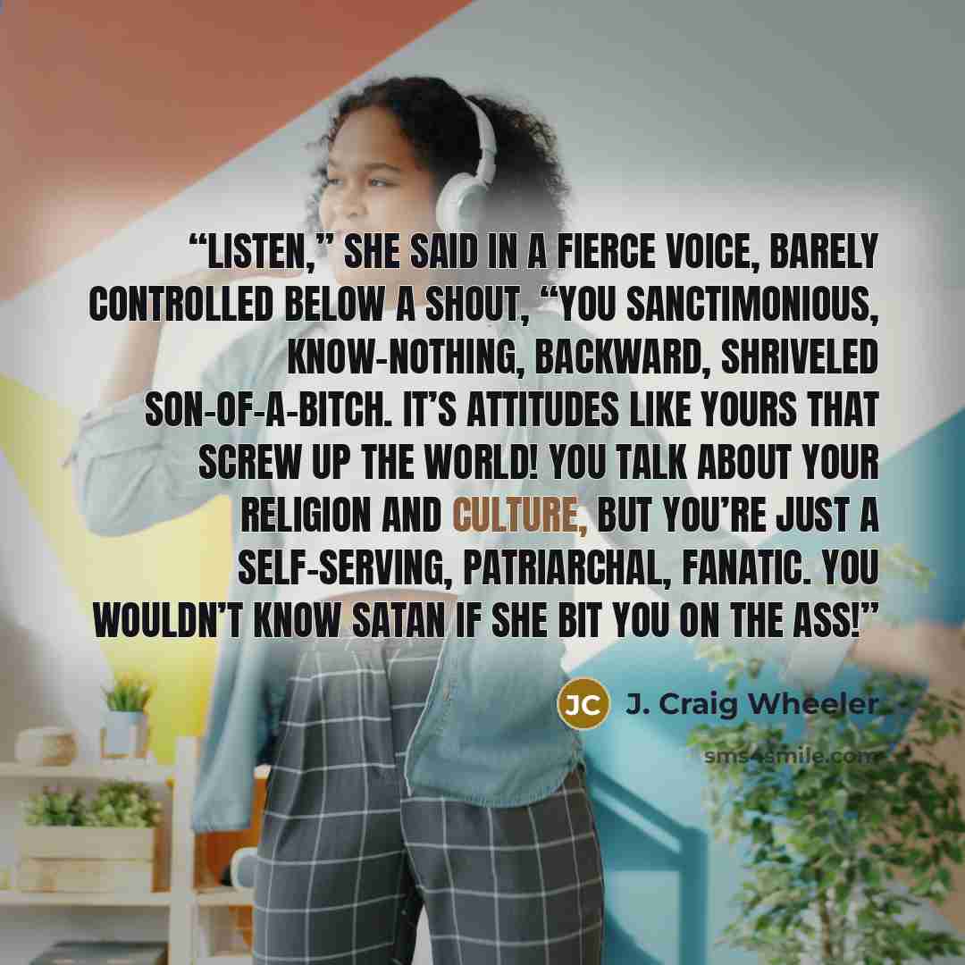 “Listen,” she said in a fierce voice, barely controlled below a shout, “you sanctimonious, know-nothing, backward, shriveled son-of-a-bitch. It’s attitudes like yours that screw up the world! You talk about your religion and culture, but you’re just a self-serving, patriarchal, fanatic. You…” quote by J. Craig Wheeler