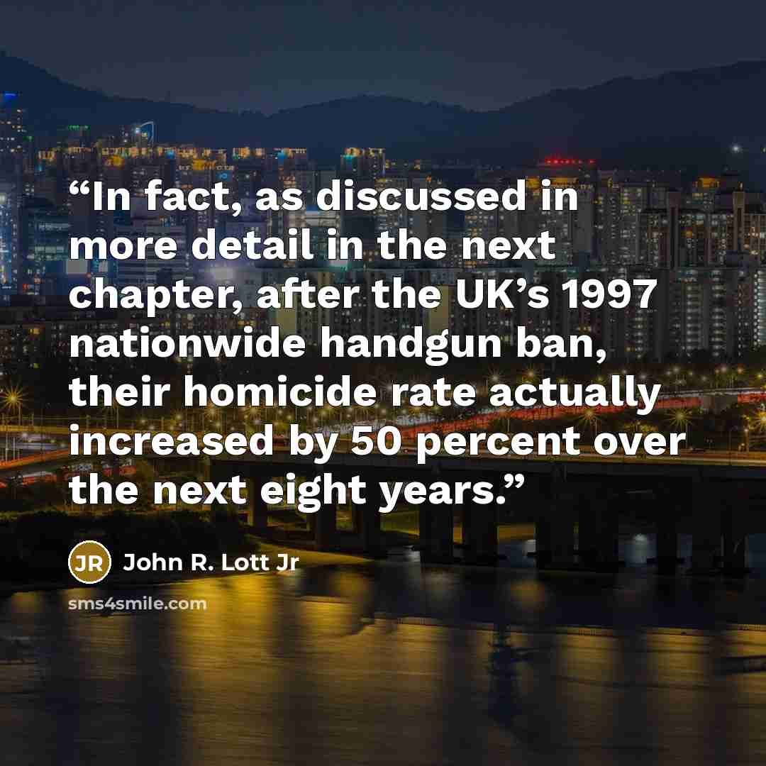 “In fact, as discussed in more detail in the next chapter, after the UK’s 1997 nationwide handgun ban, their homicide rate actually increased by 50 percent over the next eight years.” quote by John R. Lott Jr