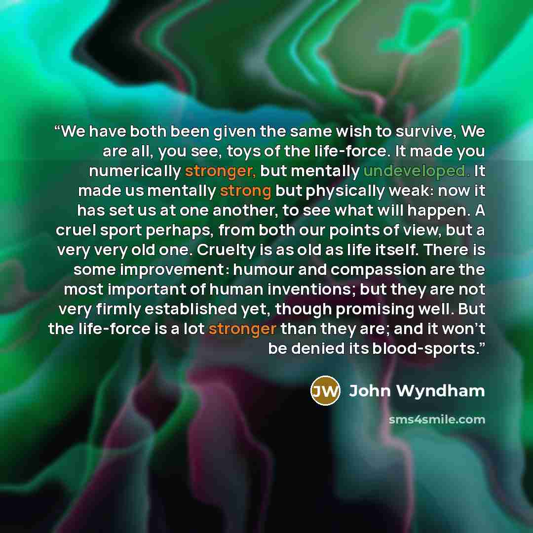“We have both been given the same wish to survive, We are all, you see, toys of the life-force. It made you numerically stronger, but mentally undeveloped. It made us mentally strong but physically weak: now it has set us at one another, to see what will happen. A cruel sport perhaps, from both our…” quote by John Wyndham