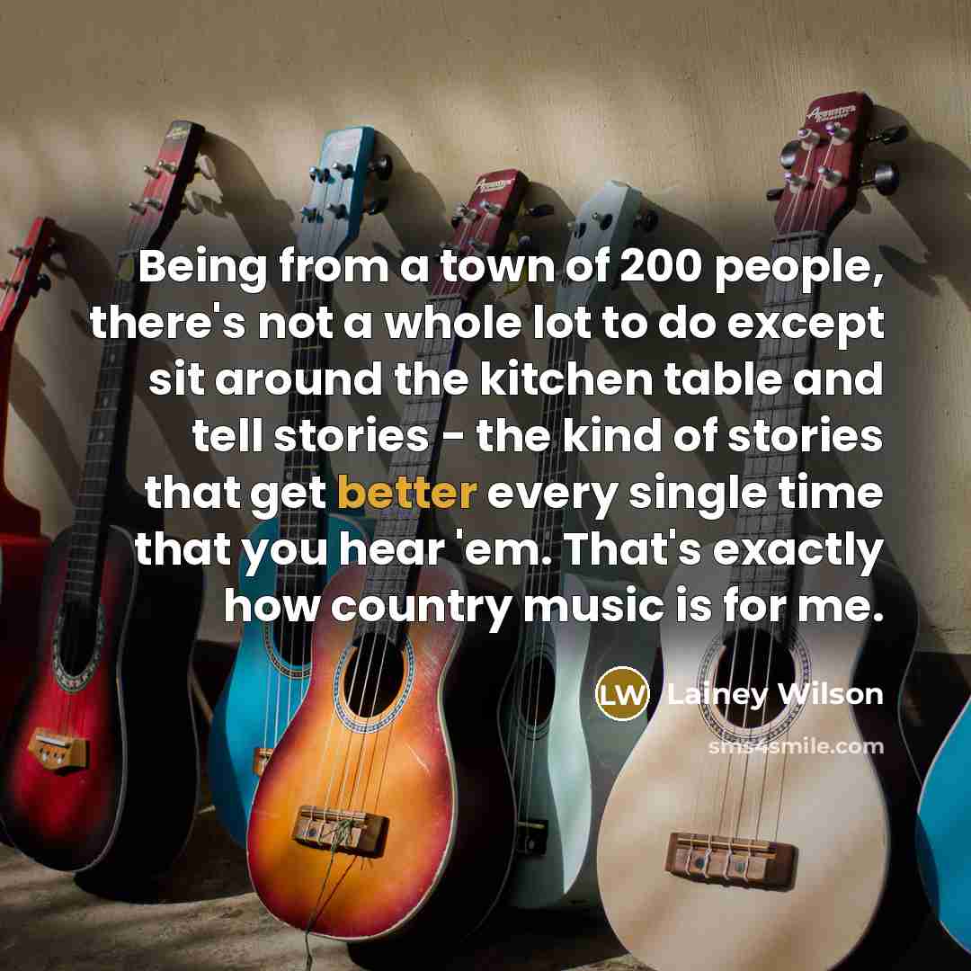 “Being from a town of 200 people, there's not a whole lot to do except sit around the kitchen table and tell stories - the kind of stories that get better every single time that you hear 'em. That's exactly how country music is for me.” quote by Lainey Wilson