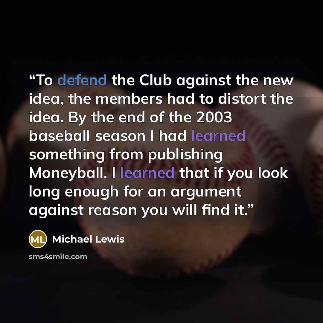 “To defend the Club against the new idea, the members had to distort the idea. By the end of the 2003 baseball season I had learned something from publishing Moneyball. I learned that if you look long enough for an argument against reason you will find it.” quote by Michael Lewis