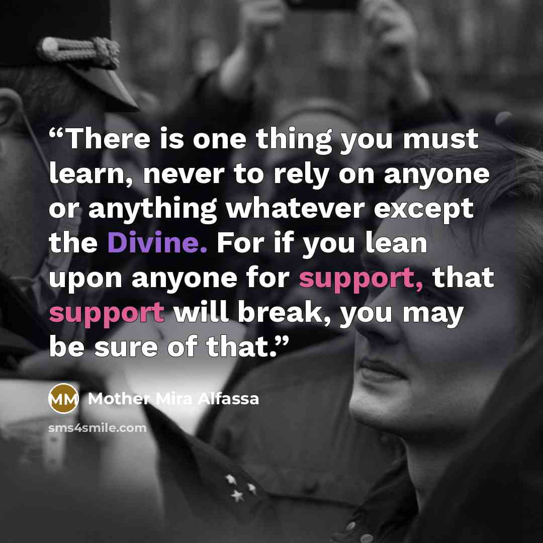 “There is one thing you must learn, never to rely on anyone or anything whatever except the Divine. For if you lean upon anyone for support, that support will break, you may be sure of that.” quote by Mother Mira Alfassa