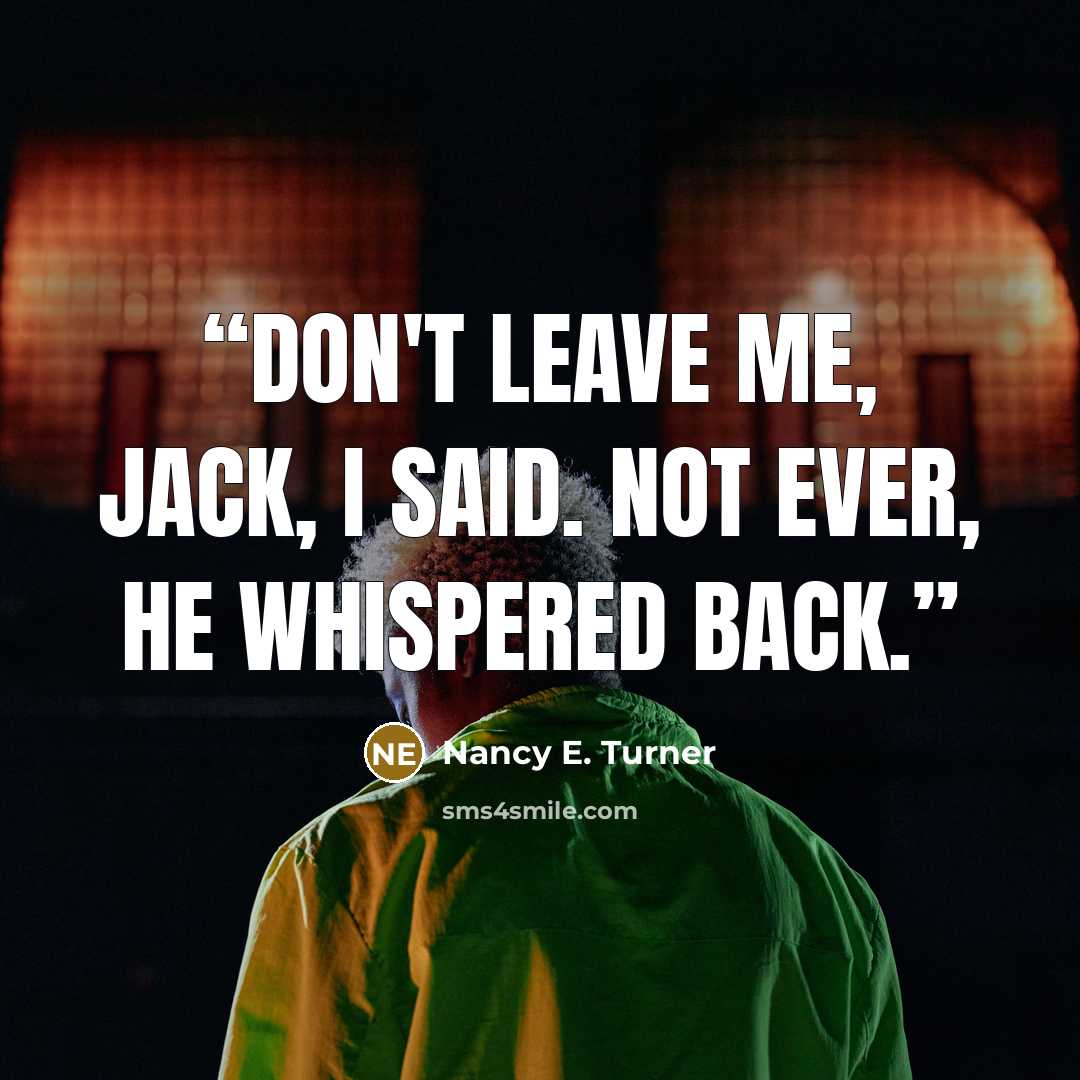 “Don't leave me, Jack, I said. Not ever, he whispered back.” quote by Nancy E. Turner
