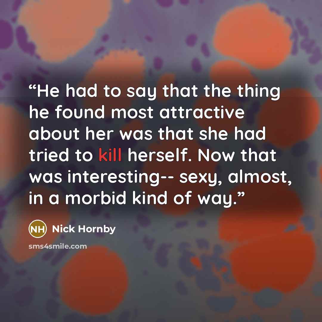 “He had to say that the thing he found most attractive about her was that she had tried to kill herself. Now that was interesting-- sexy, almost, in a morbid kind of way.” quote by Nick Hornby