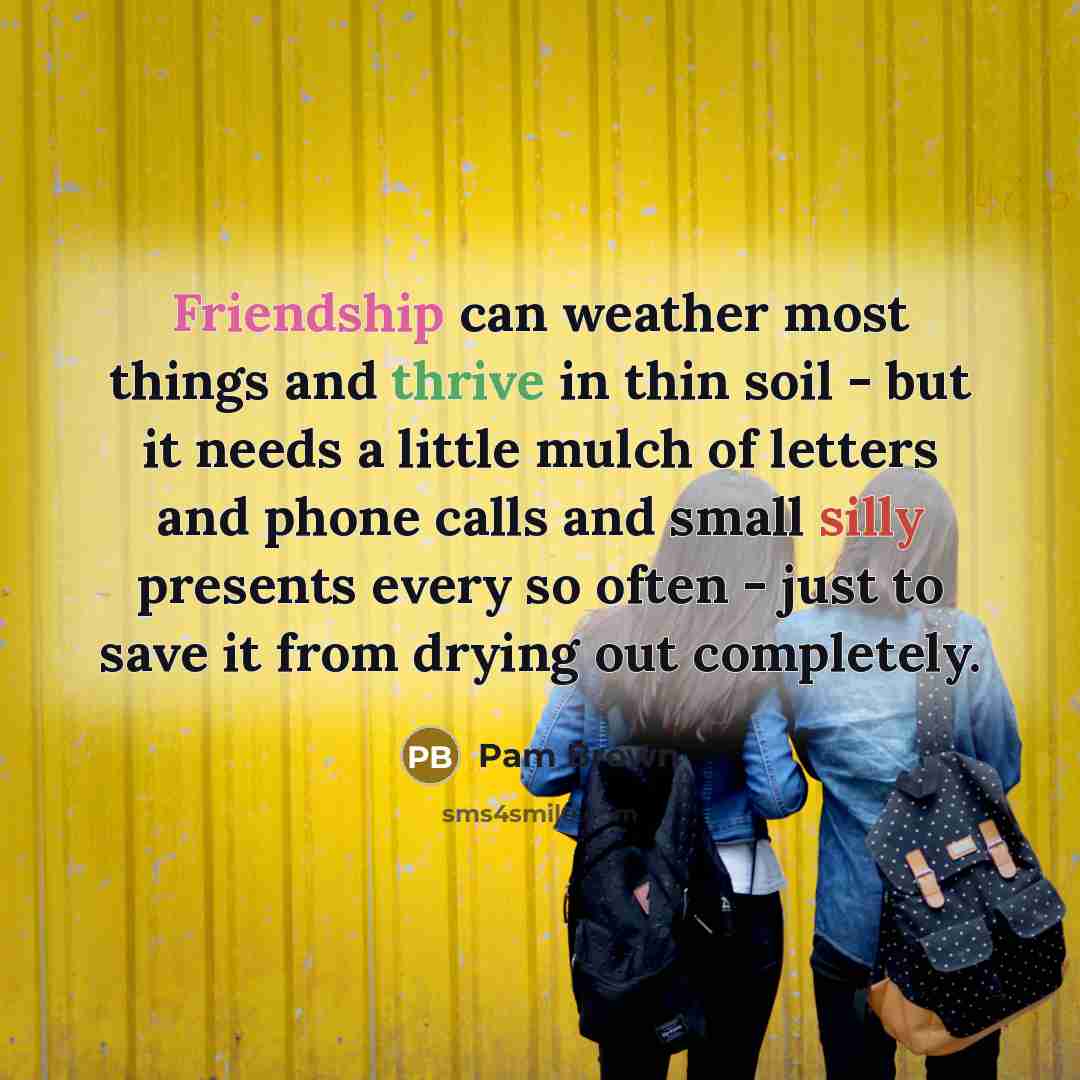 “Friendship can weather most things and thrive in thin soil - but it needs a little mulch of letters and phone calls and small silly presents every so often - just to save it from drying out completely.” quote by Pam Brown