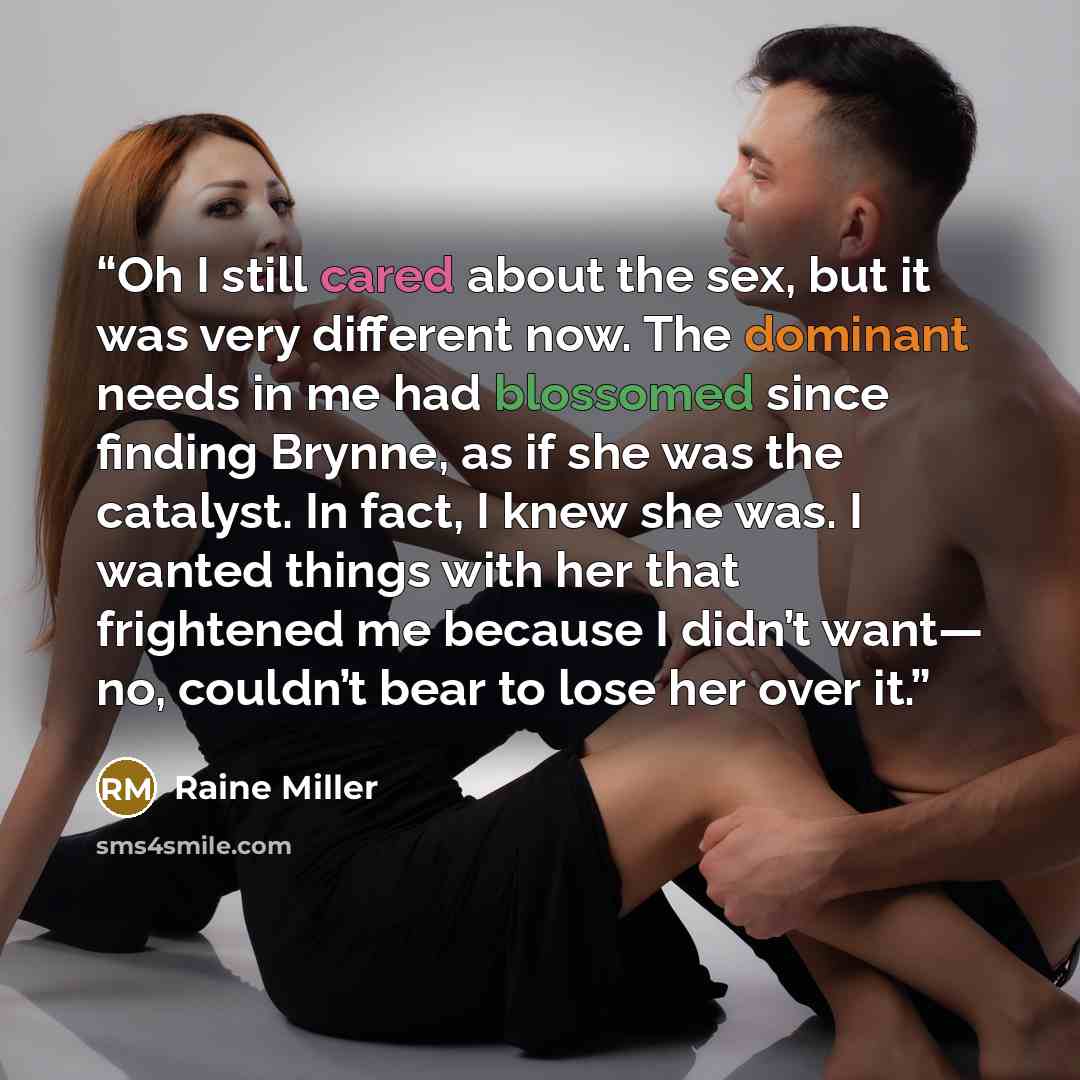 “Oh I still cared about the sex, but it was very different now. The dominant needs in me had blossomed since finding Brynne, as if she was the catalyst. In fact, I knew she was. I wanted things with her that frightened me because I didn’t want— no, couldn’t bear to lose her over it.” quote by Raine Miller
