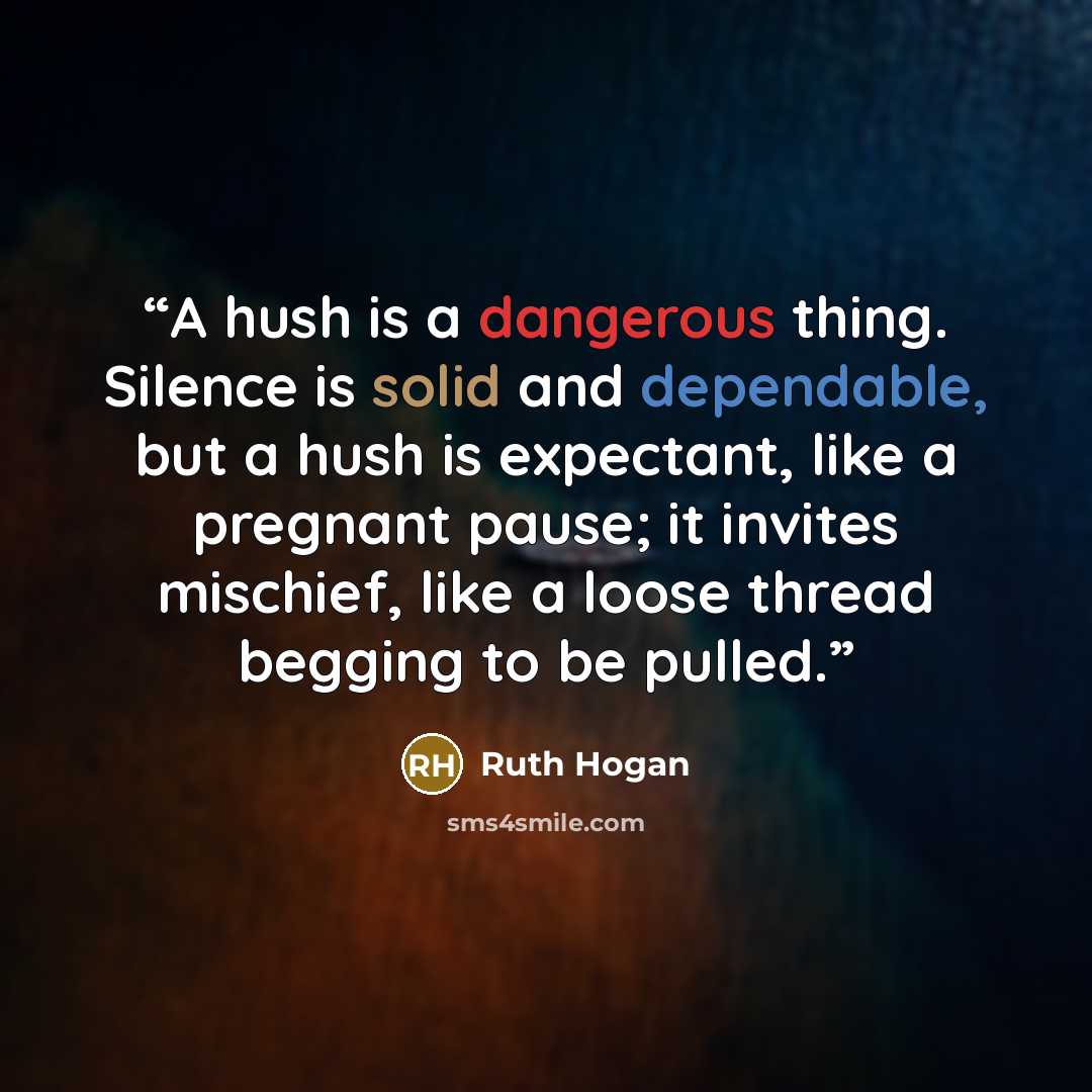 “A hush is a dangerous thing. Silence is solid and dependable, but a hush is expectant, like a pregnant pause; it invites mischief, like a loose thread begging to be pulled.” quote by Ruth Hogan